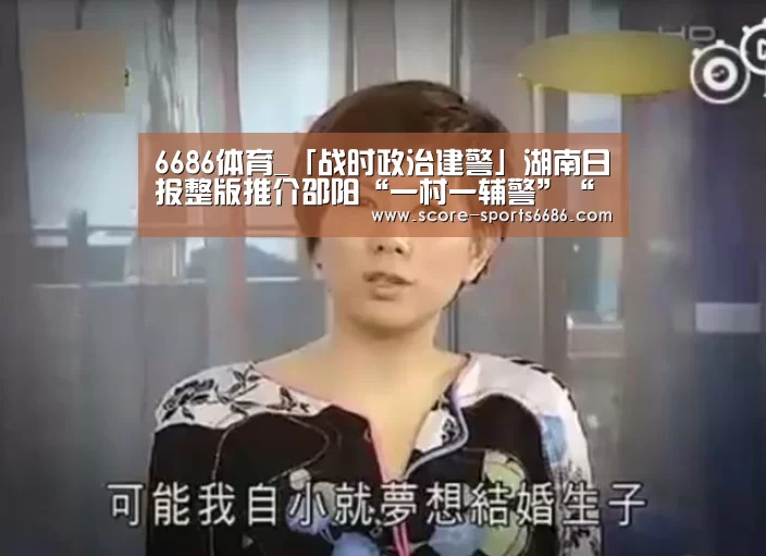 6686体育_「战时政治建警」湖南日报整版推介邵阳“一村一辅警”“邵阳快警”战“疫”纪实(图2) 6686体育